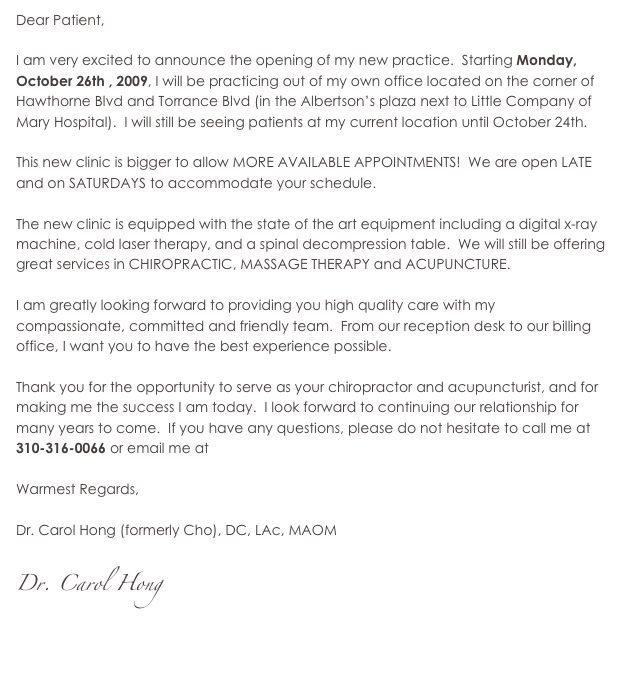 Dear Patient,
I am very excited to announce my new practice. I will be practicing out of my own office located on the corner of Hawthorne Blvd and Torrance Blvd (in the Smart and Final plaza next to Little Company of Mary Hospital). This new clinic is bigger to allow MORE AVAILABLE APPOINTMENTS! We are open LATE and on SATURDAYS and SUNDAYS to accommodate your schedule.
The new clinic is equipped with the state of the art equipment including a digital x-ray machine, cold laser therapy, and a spinal decompression table. We will still be offering great services in CHIROPRACTIC, MASSAGE THERAPY and ACUPUNCTURE.
I am greatly looking forward to providing you high quality care with my compassionate, committed and friendly team. From our reception desk to our billing office, I want you to have the best experience possible.
Thank you for the opportunity to serve as your chiropractor and acupuncturist, and for making me the success I am today. I look forward to continuing our relationship for many years to come. If you have any questions, please do not hesitate to call me at 310-316-0066 or email me at drhong@whole-health-clinic.com
Warmest Regards,
Dr. Carol Hong (formerly Cho), DC, LAc, MAOM
Dr. Carol Hong
